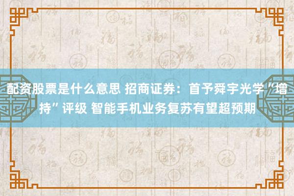 配资股票是什么意思 招商证券：首予舜宇光学“增持”评级 智能手机业务复苏有望超预期