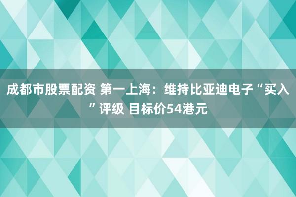 成都市股票配资 第一上海：维持比亚迪电子“买入”评级 目标价54港元