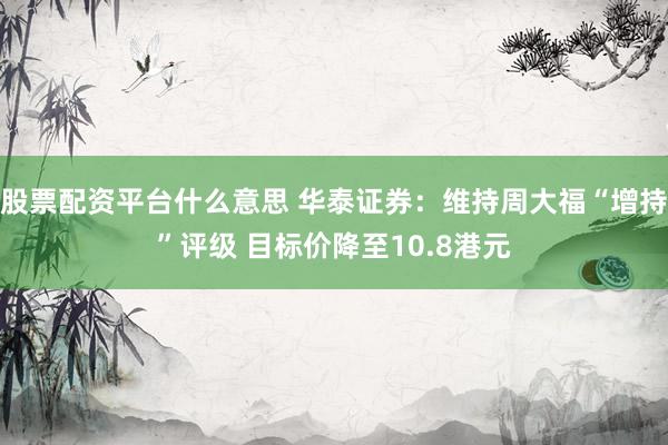 股票配资平台什么意思 华泰证券：维持周大福“增持”评级 目标价降至10.8港元