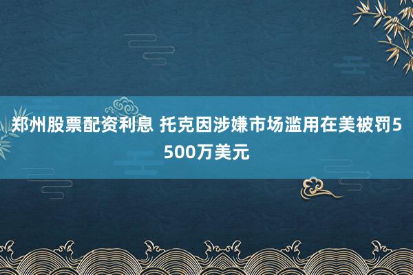 郑州股票配资利息 托克因涉嫌市场滥用在美被罚5500万美元