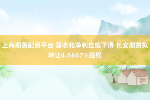 上海期货配资平台 营收和净利连续下滑 长安期货拟转让4.6667%股权