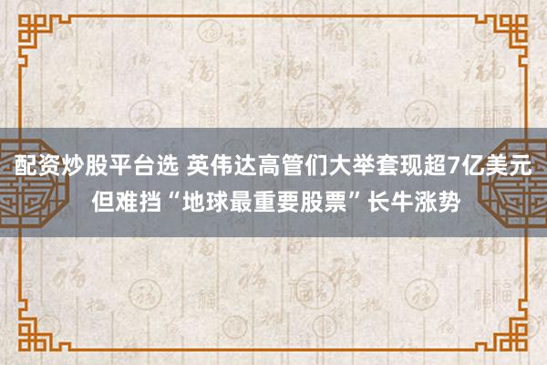 配资炒股平台选 英伟达高管们大举套现超7亿美元 但难挡“地球最重要股票”长牛涨势