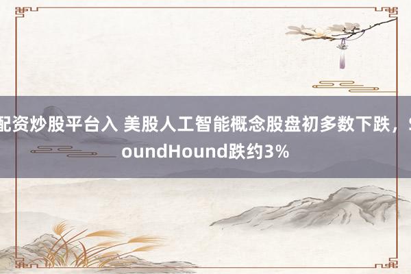 配资炒股平台入 美股人工智能概念股盘初多数下跌，SoundHound跌约3%