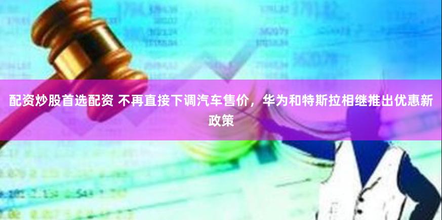 配资炒股首选配资 不再直接下调汽车售价，华为和特斯拉相继推出优惠新政策