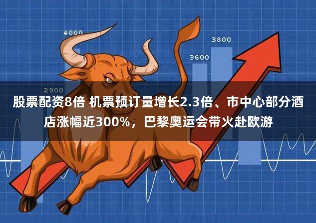 股票配资8倍 机票预订量增长2.3倍、市中心部分酒店涨幅近300%，巴黎奥运会带火赴欧游