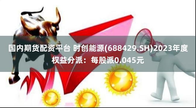 国内期货配资平台 时创能源(688429.SH)2023年度权益分派：每股派0.045元