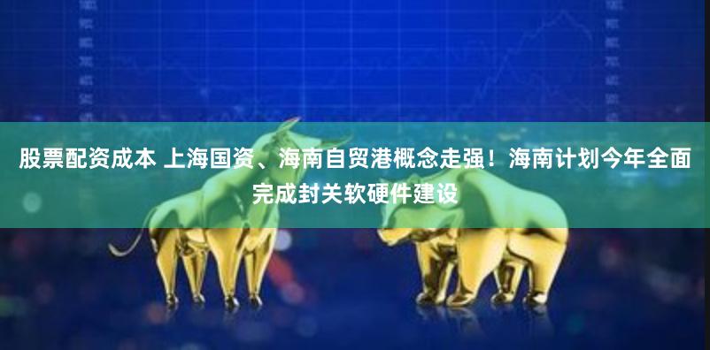 股票配资成本 上海国资、海南自贸港概念走强！海南计划今年全面完成封关软硬件建设