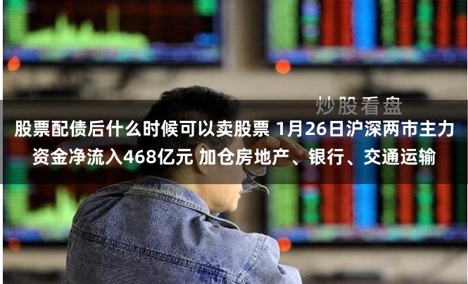 股票配债后什么时候可以卖股票 1月26日沪深两市主力资金净流入468亿元 加仓房地产、银行、交通运输