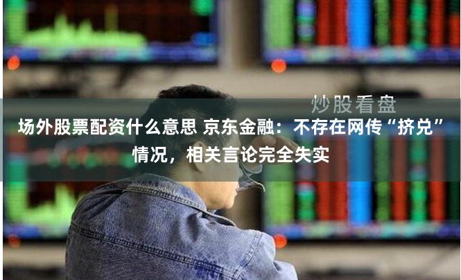 场外股票配资什么意思 京东金融：不存在网传“挤兑”情况，相关言论完全失实