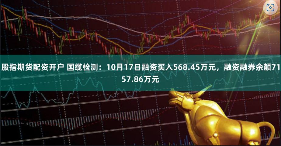 股指期货配资开户 国缆检测：10月17日融资买入568.45万元，融资融券余额7157.86万元