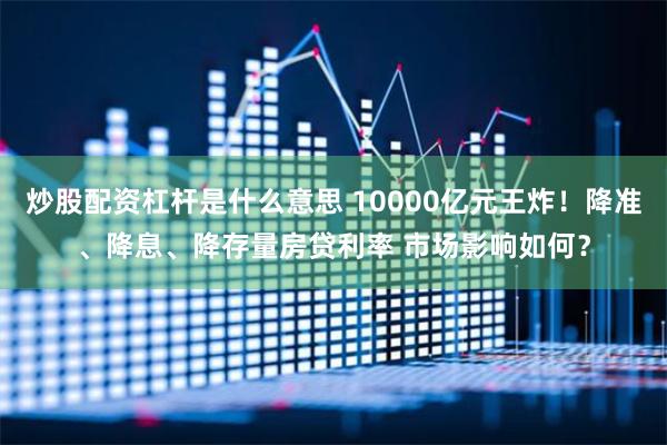 炒股配资杠杆是什么意思 10000亿元王炸！降准、降息、降存量房贷利率 市场影响如何？