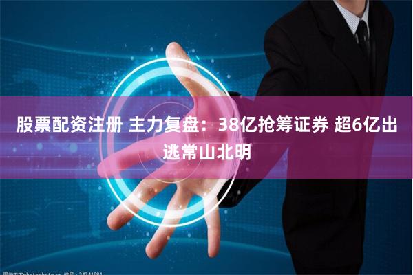 股票配资注册 主力复盘：38亿抢筹证券 超6亿出逃常山北明