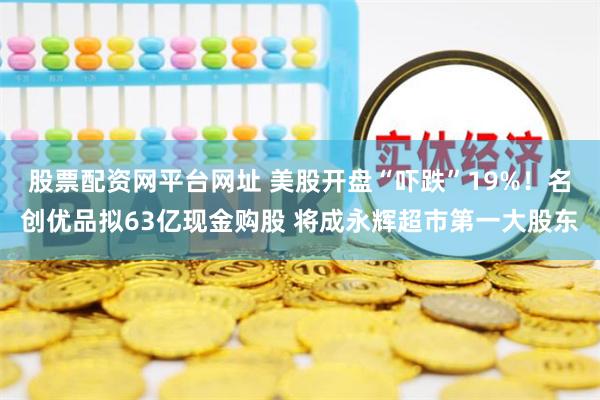 股票配资网平台网址 美股开盘“吓跌”19%！名创优品拟63亿现金购股 将成永辉超市第一大股东