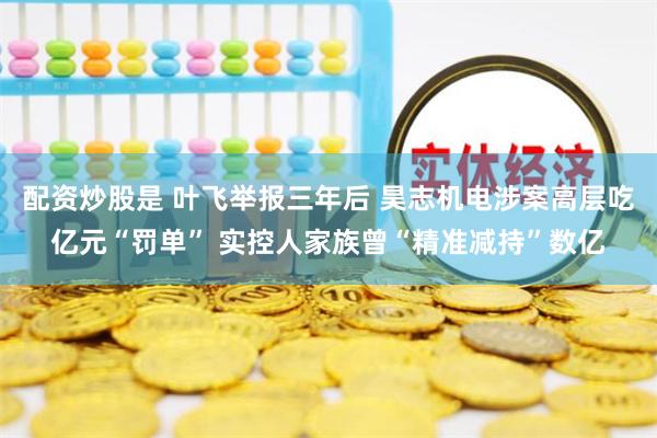 配资炒股是 叶飞举报三年后 昊志机电涉案高层吃亿元“罚单” 实控人家族曾“精准减持”数亿