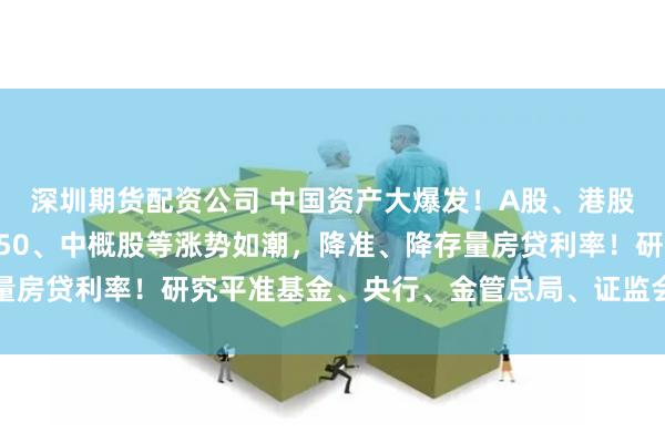 深圳期货配资公司 中国资产大爆发！A股、港股、人民币、富时中国A50、中概股等涨势如潮，降准、降存量房贷利率！研究平准基金、央行、金管总局、证监会联手放大招