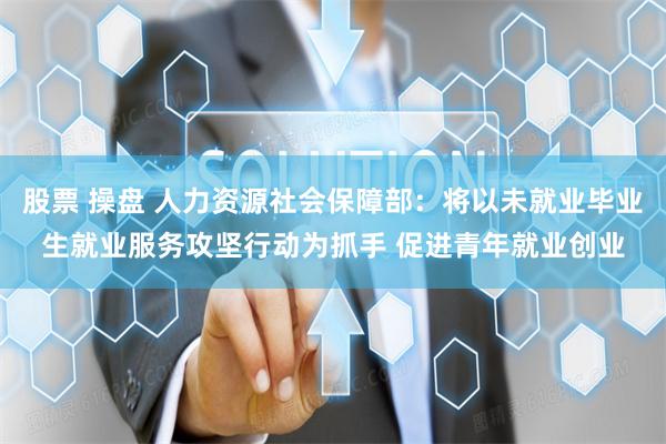 股票 操盘 人力资源社会保障部：将以未就业毕业生就业服务攻坚行动为抓手 促进青年就业创业