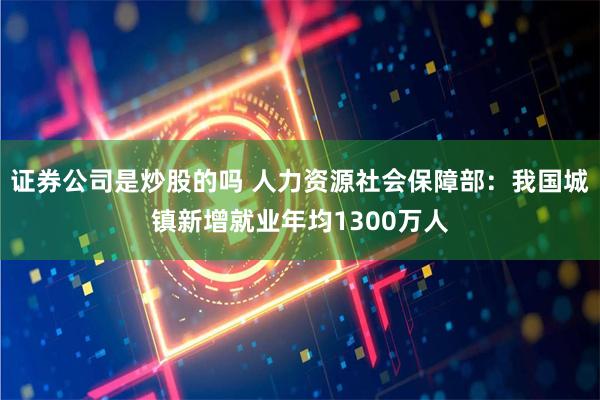 证券公司是炒股的吗 人力资源社会保障部：我国城镇新增就业年均1300万人