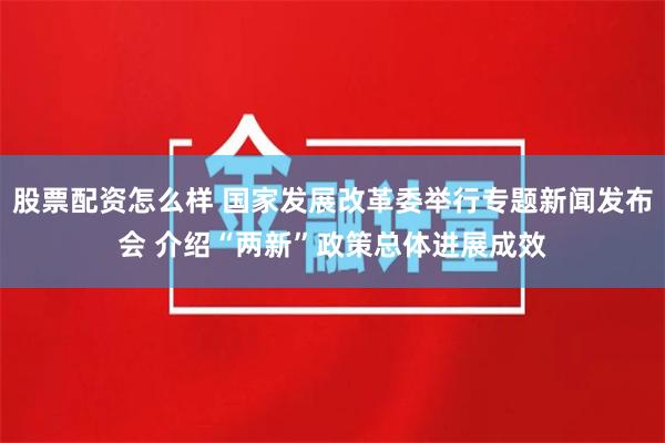 股票配资怎么样 国家发展改革委举行专题新闻发布会 介绍“两新”政策总体进展成效