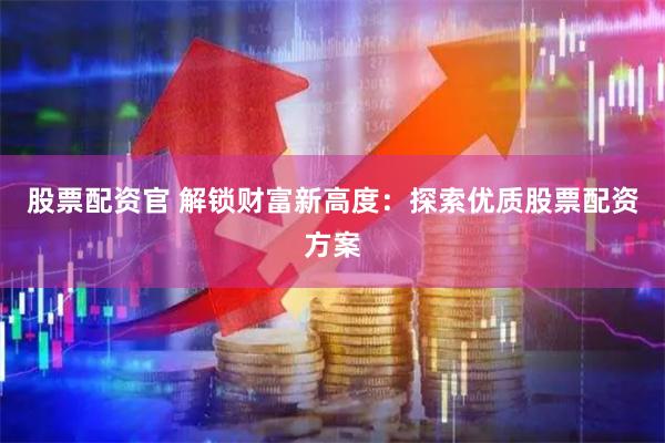股票配资官 解锁财富新高度：探索优质股票配资方案