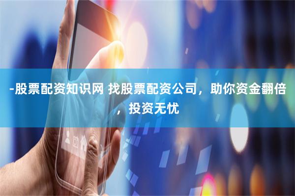 -股票配资知识网 找股票配资公司，助你资金翻倍，投资无忧