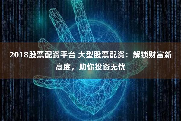 2018股票配资平台 大型股票配资：解锁财富新高度，助你投资无忧