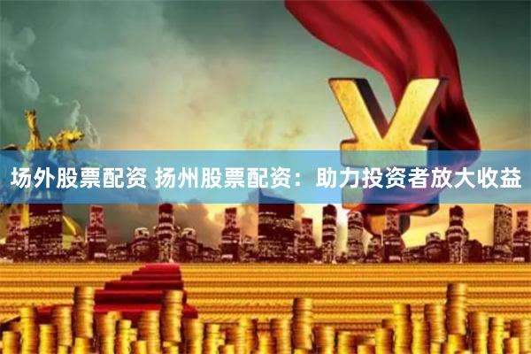 场外股票配资 扬州股票配资：助力投资者放大收益
