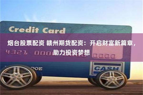烟台股票配资 赣州期货配资：开启财富新篇章，助力投资梦想