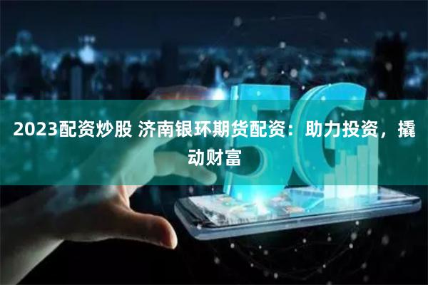 2023配资炒股 济南银环期货配资：助力投资，撬动财富