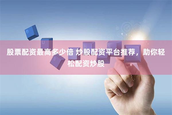 股票配资最高多少倍 炒股配资平台推荐，助你轻松配资炒股