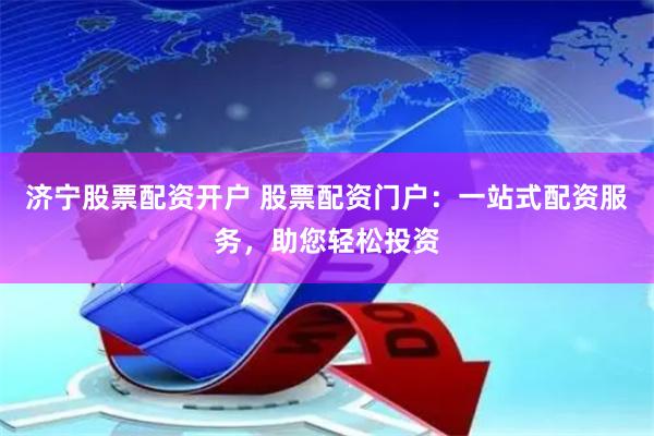 济宁股票配资开户 股票配资门户：一站式配资服务，助您轻松投资