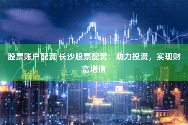 股票账户配资 长沙股票配资：助力投资，实现财富增值
