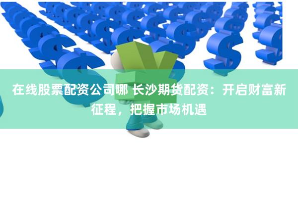 在线股票配资公司哪 长沙期货配资：开启财富新征程，把握市场机遇