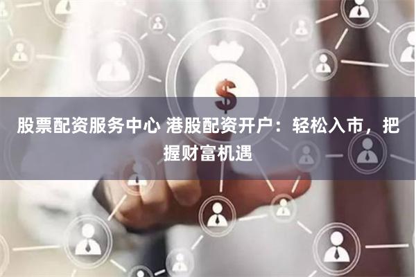 股票配资服务中心 港股配资开户：轻松入市，把握财富机遇