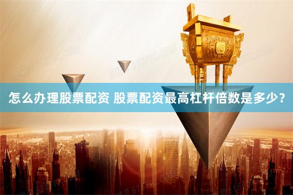 怎么办理股票配资 股票配资最高杠杆倍数是多少？