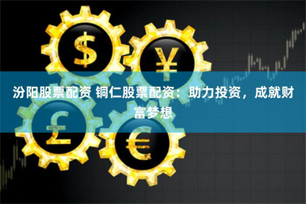 汾阳股票配资 铜仁股票配资：助力投资，成就财富梦想