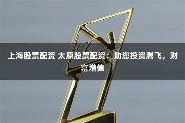 上海股票配资 太原股票配资：助您投资腾飞，财富增值