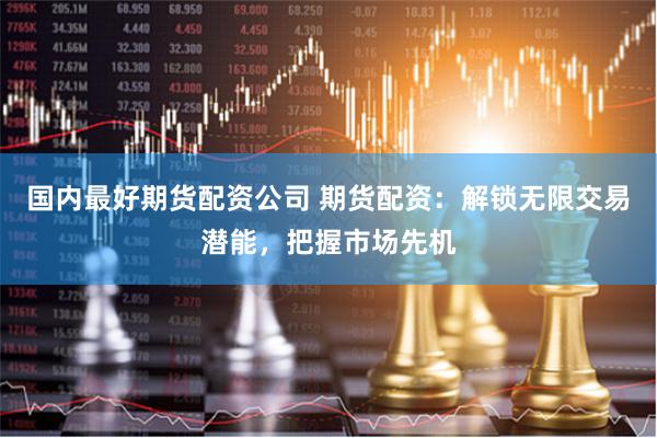 国内最好期货配资公司 期货配资：解锁无限交易潜能，把握市场先机