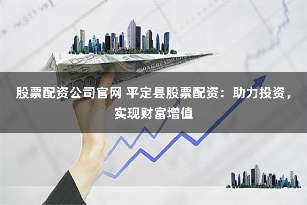 股票配资公司官网 平定县股票配资：助力投资，实现财富增值