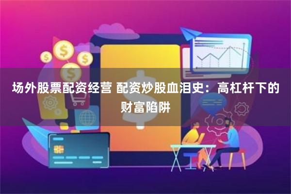 场外股票配资经营 配资炒股血泪史：高杠杆下的财富陷阱