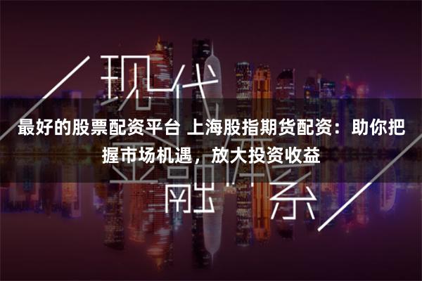 最好的股票配资平台 上海股指期货配资：助你把握市场机遇，放大投资收益