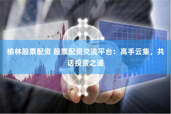 榆林股票配资 股票配资交流平台：高手云集，共话投资之道