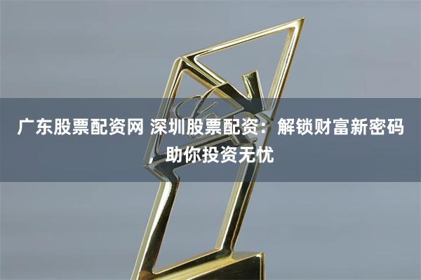 广东股票配资网 深圳股票配资:解锁财富新密码,助你投资无忧