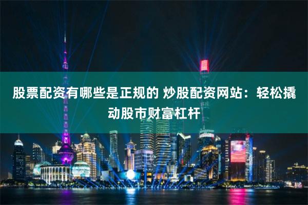 股票配资有哪些是正规的 炒股配资网站：轻松撬动股市财富杠杆